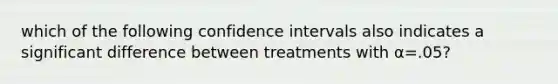 which of the following confidence intervals also indicates a significant difference between treatments with α=.05?