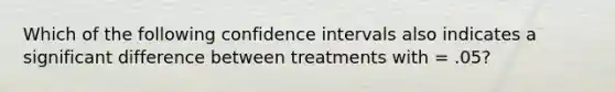 Which of the following confidence intervals also indicates a significant difference between treatments with = .05?