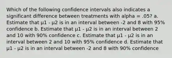 Which of the following confidence intervals also indicates a significant difference between treatments with alpha = .05? a. Estimate that μ1 - μ2 is in an interval between -2 and 8 with 95% confidence b. Estimate that μ1 - μ2 is in an interval between 2 and 10 with 90% confidence c. Estimate that μ1 - μ2 is in an interval between 2 and 10 with 95% confidence d. Estimate that μ1 - μ2 is in an interval between -2 and 8 with 90% confidence