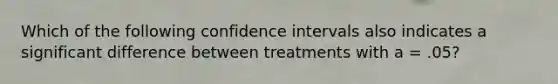 Which of the following confidence intervals also indicates a significant difference between treatments with a = .05?