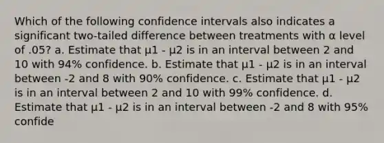 Which of the following confidence intervals also indicates a significant two-tailed difference between treatments with α level of .05? a. Estimate that μ1 - μ2 is in an interval between 2 and 10 with 94% confidence. b. Estimate that μ1 - μ2 is in an interval between -2 and 8 with 90% confidence. c. Estimate that μ1 - μ2 is in an interval between 2 and 10 with 99% confidence. d. Estimate that μ1 - μ2 is in an interval between -2 and 8 with 95% confide