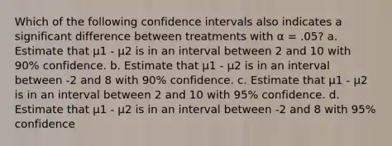 Which of the following confidence intervals also indicates a significant difference between treatments with α = .05? a. Estimate that μ1 - μ2 is in an interval between 2 and 10 with 90% confidence. b. Estimate that μ1 - μ2 is in an interval between -2 and 8 with 90% confidence. c. Estimate that μ1 - μ2 is in an interval between 2 and 10 with 95% confidence. d. Estimate that μ1 - μ2 is in an interval between -2 and 8 with 95% confidence