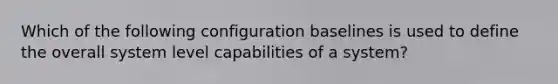 Which of the following configuration baselines is used to define the overall system level capabilities of a system?