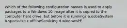 Which of the following configuration passes is used to apply packages to a Windows 10 image after it is copied to the computer hard drive, but before it is running? a.oobeSystem b.specialize c.offlineServicing d.windowsPE