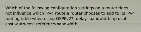 Which of the following configuration settings on a router does not influence which IPv4 route a router chooses to add to its IPv4 routing table when using OSPFv2? -delay -bandwidth -ip ospf cost -auto-cost reference-bandwidth