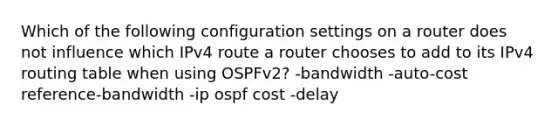 Which of the following configuration settings on a router does not influence which IPv4 route a router chooses to add to its IPv4 routing table when using OSPFv2? -bandwidth -auto-cost reference-bandwidth -ip ospf cost -delay