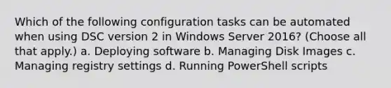 Which of the following configuration tasks can be automated when using DSC version 2 in Windows Server 2016? (Choose all that apply.) a. Deploying software b. Managing Disk Images c. Managing registry settings d. Running PowerShell scripts