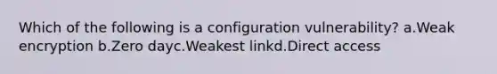 Which of the following is a configuration vulnerability? a.Weak encryption b.Zero dayc.Weakest linkd.Direct access