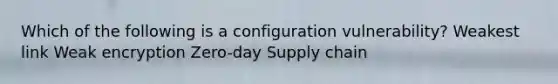 Which of the following is a configuration vulnerability? Weakest link Weak encryption Zero-day Supply chain