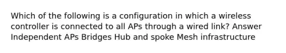 Which of the following is a configuration in which a wireless controller is connected to all APs through a wired link? Answer Independent APs Bridges Hub and spoke Mesh infrastructure