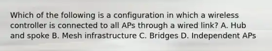 Which of the following is a configuration in which a wireless controller is connected to all APs through a wired link? A. Hub and spoke B. Mesh infrastructure C. Bridges D. Independent APs