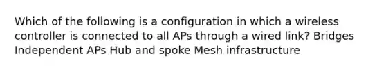 Which of the following is a configuration in which a wireless controller is connected to all APs through a wired link? Bridges Independent APs Hub and spoke Mesh infrastructure