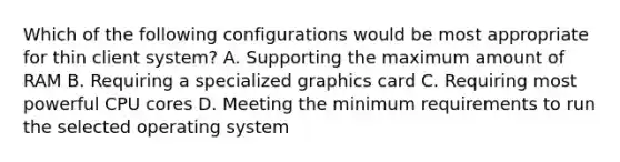 Which of the following configurations would be most appropriate for thin client system? A. Supporting the maximum amount of RAM B. Requiring a specialized graphics card C. Requiring most powerful CPU cores D. Meeting the minimum requirements to run the selected operating system