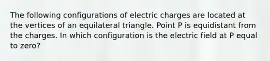 The following configurations of electric charges are located at the vertices of an equilateral triangle. Point P is equidistant from the charges. In which configuration is the electric field at P equal to zero?