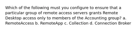 Which of the following must you configure to ensure that a particular group of remote access servers grants Remote Desktop access only to members of the Accounting group? a. RemoteAccess b. RemoteApp c. Collection d. Connection Broker