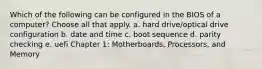 Which of the following can be configured in the BIOS of a computer? Choose all that apply. a. hard drive/optical drive configuration b. date and time c. boot sequence d. parity checking e. uefi Chapter 1: Motherboards, Processors, and Memory