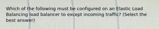 Which of the following must be configured on an Elastic Load Balancing load balancer to except incoming traffic? (Select the best answer)