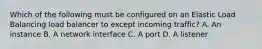 Which of the following must be configured on an Elastic Load Balancing load balancer to except incoming traffic? A. An instance B. A network interface C. A port D. A listener