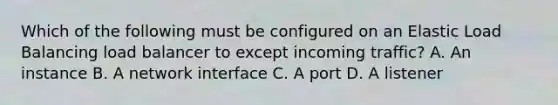 Which of the following must be configured on an Elastic Load Balancing load balancer to except incoming traffic? A. An instance B. A network interface C. A port D. A listener