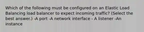 Which of the following must be configured on an Elastic Load Balancing load balancer to expect incoming traffic? (Select the best answer.) -A port -A network interface - A listener -An instance