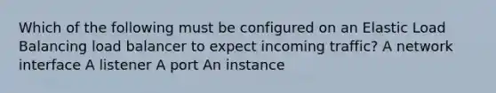 Which of the following must be configured on an Elastic Load Balancing load balancer to expect incoming traffic? A network interface A listener A port An instance