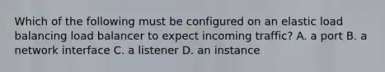 Which of the following must be configured on an elastic load balancing load balancer to expect incoming traffic? A. a port B. a network interface C. a listener D. an instance