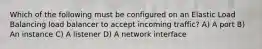 Which of the following must be configured on an Elastic Load Balancing load balancer to accept incoming traffic? A) A port B) An instance C) A listener D) A network interface