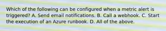 Which of the following can be configured when a metric alert is triggered? A. Send email notifications. B. Call a webhook. C. Start the execution of an Azure runbook. D. All of the above.