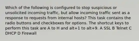 Which of the following is configured to stop suspicious or unsolicited incoming traffic, but allow incoming traffic sent as a response to requests from internal hosts? This task contains the radio buttons and checkboxes for options. The shortcut keys to perform this task are A to H and alt+1 to alt+9. A SSL B Telnet C DHCP D Firewall