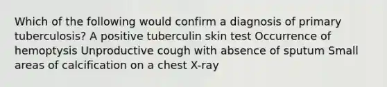 Which of the following would confirm a diagnosis of primary tuberculosis? A positive tuberculin skin test Occurrence of hemoptysis Unproductive cough with absence of sputum Small areas of calcification on a chest X-ray