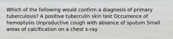 Which of the following would confirm a diagnosis of primary tuberculosis? A positive tuberculin skin test Occurrence of hemoptysis Unproductive cough with absence of sputum Small areas of calcification on a chest x-ray