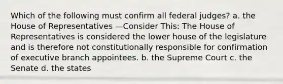 Which of the following must confirm all federal judges? a. the House of Representatives —Consider This: The House of Representatives is considered the lower house of the legislature and is therefore not constitutionally responsible for confirmation of executive branch appointees. b. the Supreme Court c. the Senate d. the states