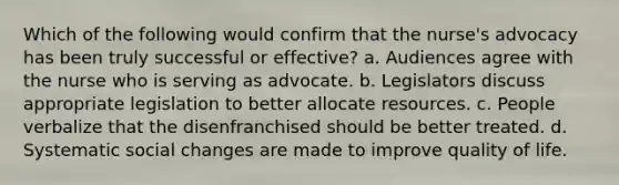 Which of the following would confirm that the nurse's advocacy has been truly successful or effective? a. Audiences agree with the nurse who is serving as advocate. b. Legislators discuss appropriate legislation to better allocate resources. c. People verbalize that the disenfranchised should be better treated. d. Systematic social changes are made to improve quality of life.