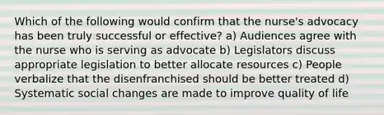 Which of the following would confirm that the nurse's advocacy has been truly successful or effective? a) Audiences agree with the nurse who is serving as advocate b) Legislators discuss appropriate legislation to better allocate resources c) People verbalize that the disenfranchised should be better treated d) Systematic social changes are made to improve quality of life