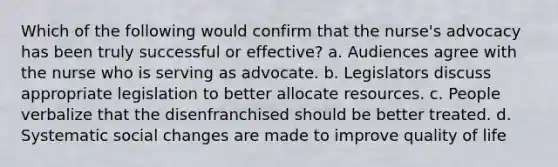 Which of the following would confirm that the nurse's advocacy has been truly successful or effective? a. Audiences agree with the nurse who is serving as advocate. b. Legislators discuss appropriate legislation to better allocate resources. c. People verbalize that the disenfranchised should be better treated. d. Systematic social changes are made to improve quality of life