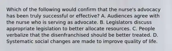 Which of the following would confirm that the nurse's advocacy has been truly successful or effective? A. Audiences agree with the nurse who is serving as advocate. B. Legislators discuss appropriate legislation to better allocate resources. C. People verbalize that the disenfranchised should be better treated. D. Systematic social changes are made to improve quality of life.