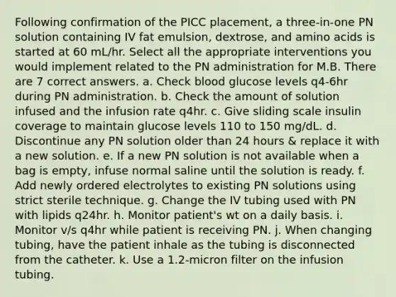 Following confirmation of the PICC placement, a three-in-one PN solution containing IV fat emulsion, dextrose, and amino acids is started at 60 mL/hr. Select all the appropriate interventions you would implement related to the PN administration for M.B. There are 7 correct answers. a. Check blood glucose levels q4-6hr during PN administration. b. Check the amount of solution infused and the infusion rate q4hr. c. Give sliding scale insulin coverage to maintain glucose levels 110 to 150 mg/dL. d. Discontinue any PN solution older than 24 hours & replace it with a new solution. e. If a new PN solution is not available when a bag is empty, infuse normal saline until the solution is ready. f. Add newly ordered electrolytes to existing PN solutions using strict sterile technique. g. Change the IV tubing used with PN with lipids q24hr. h. Monitor patient's wt on a daily basis. i. Monitor v/s q4hr while patient is receiving PN. j. When changing tubing, have the patient inhale as the tubing is disconnected from the catheter. k. Use a 1.2-micron filter on the infusion tubing.