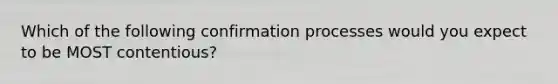 Which of the following confirmation processes would you expect to be MOST contentious?