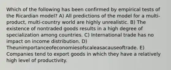 Which of the following has been confirmed by empirical tests of the Ricardian model? A) All predictions of the model for a multi-product, multi-country world are highly unrealistic. B) The existence of nontraded goods results in a high degree of specialization among countries. C) International trade has no impact on income distribution. D) Theunimportanceofeconomiesofscaleasacauseoftrade. E) Companies tend to export goods in which they have a relatively high level of productivity.