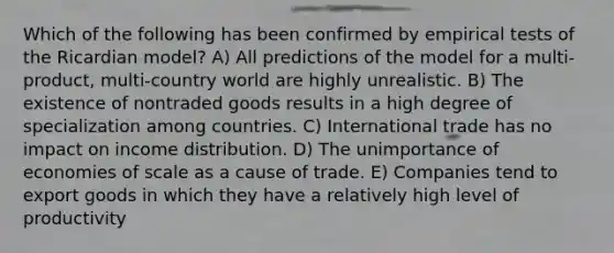 Which of the following has been confirmed by empirical tests of the Ricardian model? A) All predictions of the model for a multi-product, multi-country world are highly unrealistic. B) The existence of nontraded goods results in a high degree of specialization among countries. C) International trade has no impact on income distribution. D) The unimportance of economies of scale as a cause of trade. E) Companies tend to export goods in which they have a relatively high level of productivity