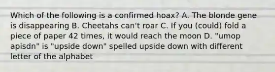 Which of the following is a confirmed hoax? A. The blonde gene is disappearing B. Cheetahs can't roar C. If you (could) fold a piece of paper 42 times, it would reach the moon D. "umop apisdn" is "upside down" spelled upside down with different letter of the alphabet