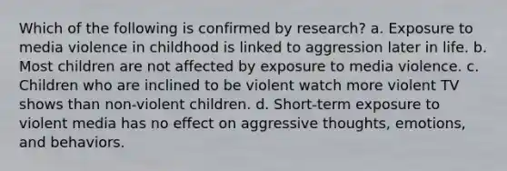 Which of the following is confirmed by research? a. Exposure to media violence in childhood is linked to aggression later in life. b. Most children are not affected by exposure to media violence. c. Children who are inclined to be violent watch more violent TV shows than non-violent children. d. Short-term exposure to violent media has no effect on aggressive thoughts, emotions, and behaviors.