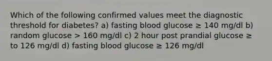 Which of the following confirmed values meet the diagnostic threshold for diabetes? a) fasting blood glucose ≥ 140 mg/dl b) random glucose > 160 mg/dl c) 2 hour post prandial glucose ≥ to 126 mg/dl d) fasting blood glucose ≥ 126 mg/dl