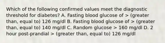 Which of the following confirmed values meet the diagnostic threshold for diabetes? A. Fasting blood glucose of > (greater than, equal to) 126 mg/dl B. Fasting blood glucose of > (greater than, equal to) 140 mg/dl C. Random glucose > 160 mg/dl D. 2 hour post-prandial > (greater than, equal to) 126 mg/dl