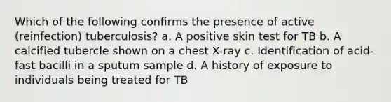 Which of the following confirms the presence of active (reinfection) tuberculosis? a. A positive skin test for TB b. A calcified tubercle shown on a chest X-ray c. Identification of acid-fast bacilli in a sputum sample d. A history of exposure to individuals being treated for TB