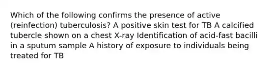 Which of the following confirms the presence of active (reinfection) tuberculosis? A positive skin test for TB A calcified tubercle shown on a chest X-ray Identification of acid-fast bacilli in a sputum sample A history of exposure to individuals being treated for TB