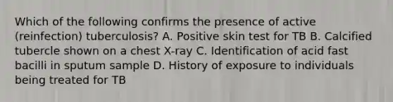 Which of the following confirms the presence of active (reinfection) tuberculosis? A. Positive skin test for TB B. Calcified tubercle shown on a chest X-ray C. Identification of acid fast bacilli in sputum sample D. History of exposure to individuals being treated for TB