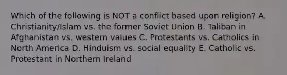 Which of the following is NOT a conflict based upon religion? A. Christianity/Islam vs. the former Soviet Union B. Taliban in Afghanistan vs. western values C. Protestants vs. Catholics in North America D. Hinduism vs. social equality E. Catholic vs. Protestant in Northern Ireland