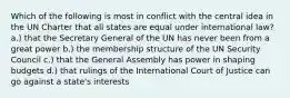 Which of the following is most in conflict with the central idea in the UN Charter that all states are equal under international law? a.) that the Secretary General of the UN has never been from a great power b.) the membership structure of the UN Security Council c.) that the General Assembly has power in shaping budgets d.) that rulings of the International Court of Justice can go against a state's interests