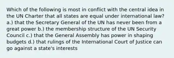 Which of the following is most in conflict with the central idea in the UN Charter that all states are equal under international law? a.) that the Secretary General of the UN has never been from a great power b.) the membership structure of the UN Security Council c.) that the General Assembly has power in shaping budgets d.) that rulings of the International Court of Justice can go against a state's interests